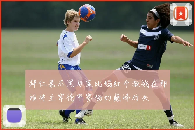 拜仁慕尼黑与莱比锡红牛激战在即谁将主宰德甲赛场的巅峰对决