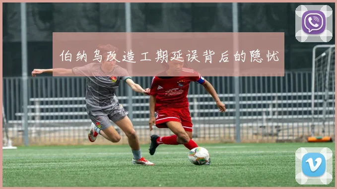 伯纳乌改造工期延误背后的隐忧
