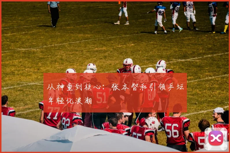 从神童到核心：张本智和引领乒坛年轻化浪潮