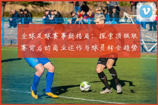 全球足球赛事新格局：探索顶级联赛背后的商业运作与球员转会趋势