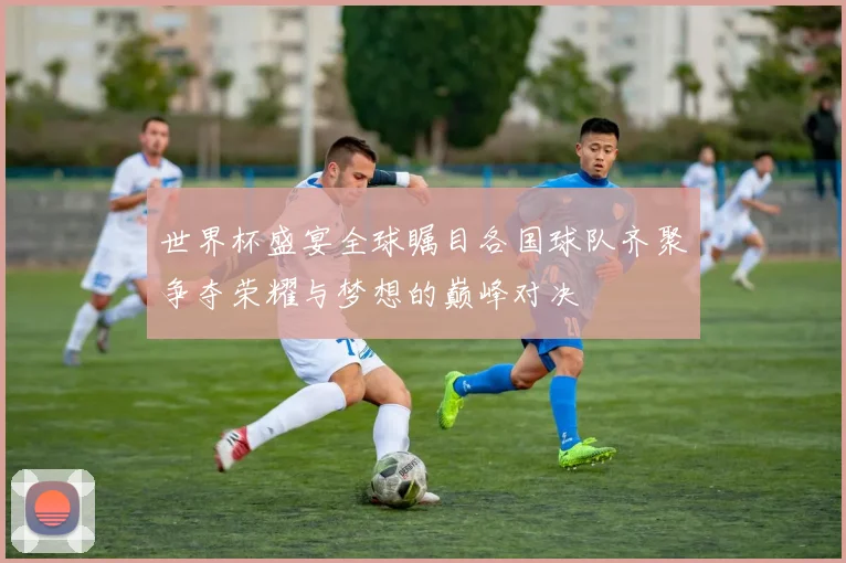 世界杯盛宴全球瞩目各国球队齐聚争夺荣耀与梦想的巅峰对决