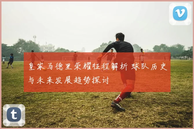 皇家马德里荣耀征程解析 球队历史与未来发展趋势探讨