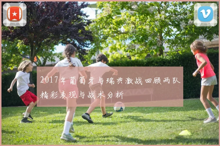 2017年葡萄牙与瑞典激战回顾两队精彩表现与战术分析