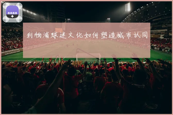 利物浦球迷文化如何塑造城市认同