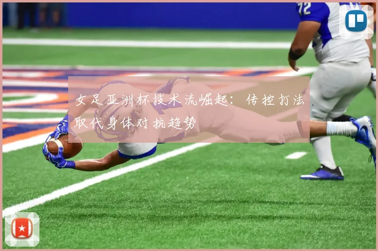女足亚洲杯技术流崛起：传控打法取代身体对抗趋势