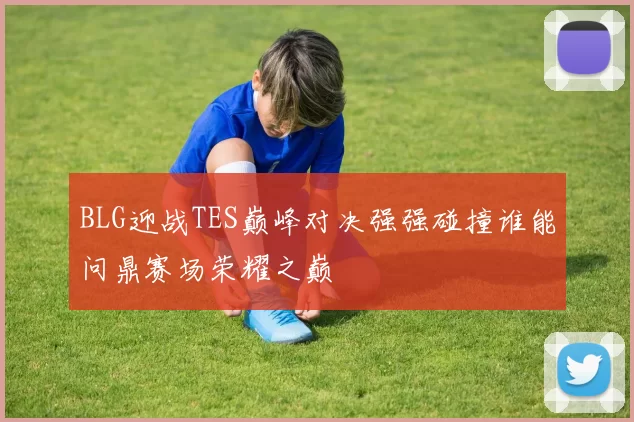 BLG迎战TES巅峰对决强强碰撞谁能问鼎赛场荣耀之巅