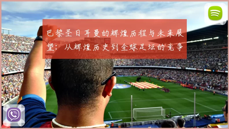 巴黎圣日耳曼的辉煌历程与未来展望：从辉煌历史到全球足坛的竞争力分析