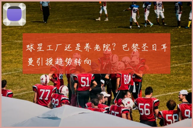 球星工厂还是养老院？巴黎圣日耳曼引援趋势转向