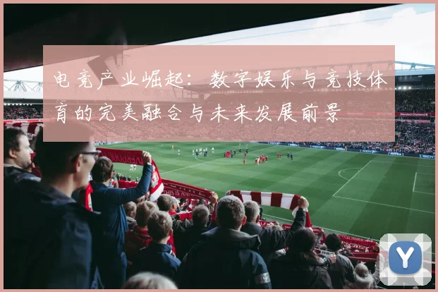 电竞产业崛起：数字娱乐与竞技体育的完美融合与未来发展前景