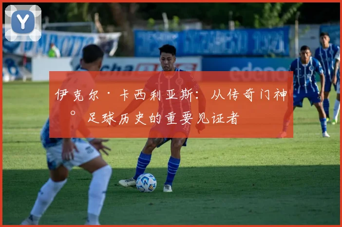 伊克尔·卡西利亚斯：从传奇门神到足球历史的重要见证者