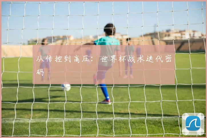 从传控到高压：世界杯战术迭代密码