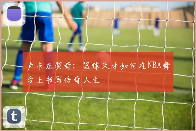 卢卡东契奇：篮球天才如何在NBA舞台上书写传奇人生