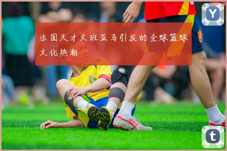 法国天才文班亚马引发的全球篮球文化热潮