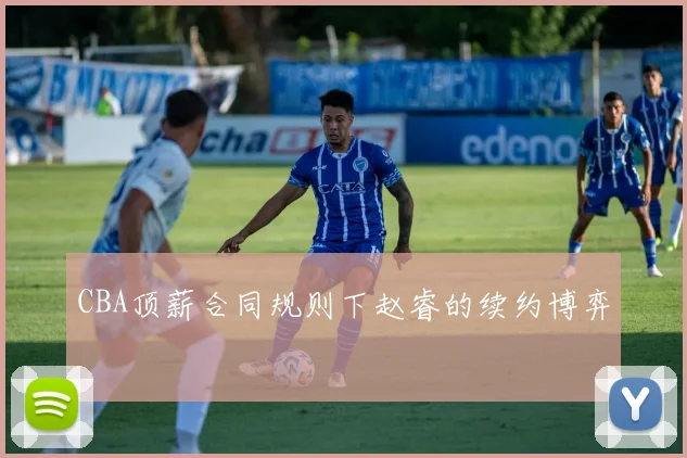 CBA顶薪合同规则下赵睿的续约博弈