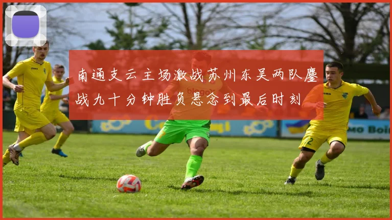 南通支云主场激战苏州东吴两队鏖战九十分钟胜负悬念到最后时刻