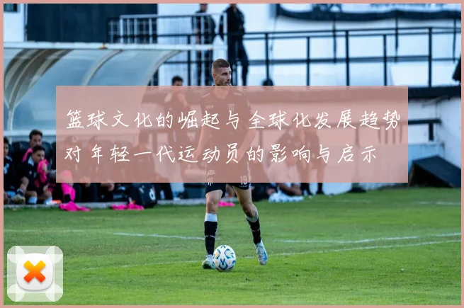 篮球文化的崛起与全球化发展趋势对年轻一代运动员的影响与启示